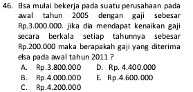 Esa mulai bekerja pada suatu perusahaan pada
awal tahun 2005 dengan gaji sebesar
Rp.3.000.000. jika dia mendapat kenaikan gaji
secara berkala setiap tahunnya sebesar
Rp.200.000 maka berapakah gaji yang diterima
elsa pada awal tahun 2011 ?
A. Rp.3.800.000 D. Rp. 4.400.000
B. Rp.4.000.000 E. Rp.4.600.000
C. Rp.4.200.000