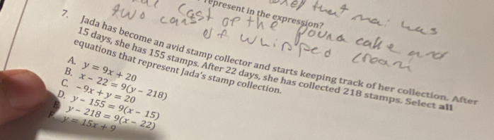 epresent in the expression?
7. Jada has become an avid stamp collector and starts keeping track of her collection. Afte
A.
equations that represent Jada's stamp collection
15 days, she has 155 stamps. After 22 days, she has collected 218 stamps. Select a
B.
C. y=9x+20
D.
F. y=15x+9 y-218=9(x-22) y-155=9(x-15) -9x+y=20 x-22=9(y-218)
B