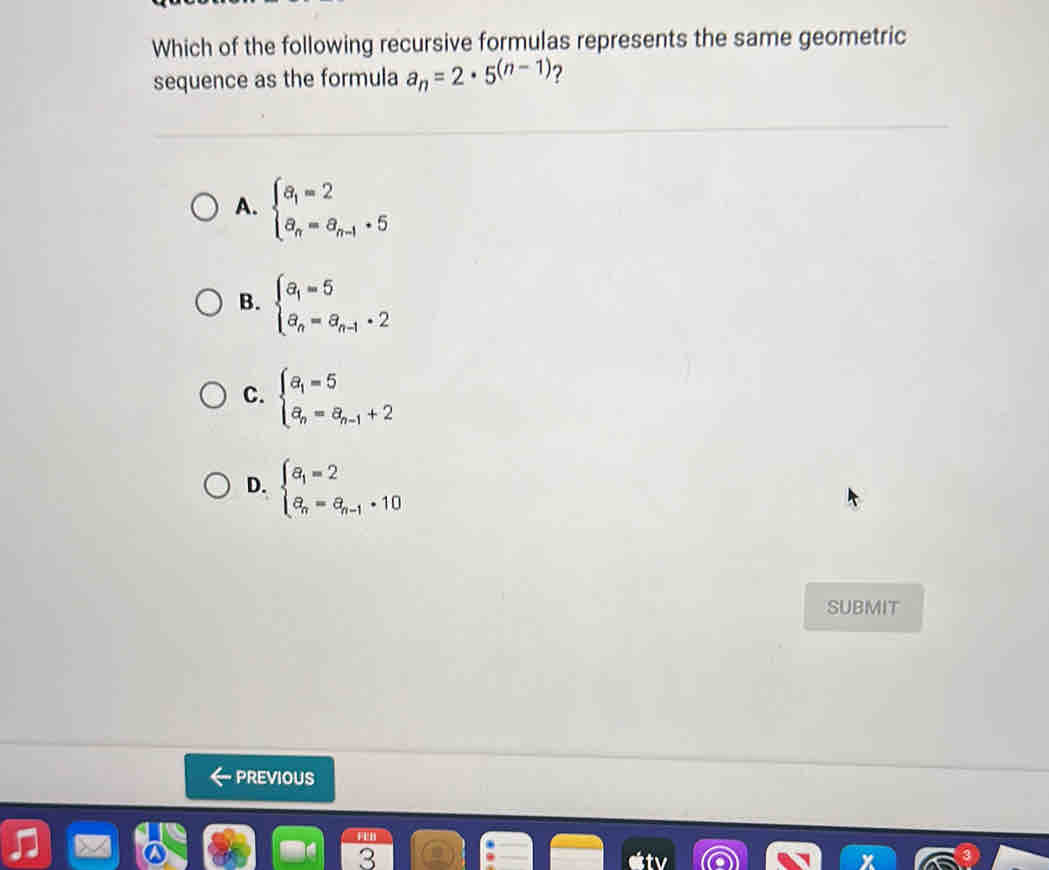 Which of the following recursive formulas represents the same geometric
sequence as the formula a_n=2· 5^((n-1)) ?
A. beginarrayl a_1=2 a_n=a_n-1· 5endarray.
B. beginarrayl a_1=5 a_n=a_n-1· 2endarray.
C. beginarrayl a_1=5 a_n=a_n-1+2endarray.
D. beginarrayl a_1=2 a_n=a_n-1+10endarray.
SUBMIT
PREVIOUS
a