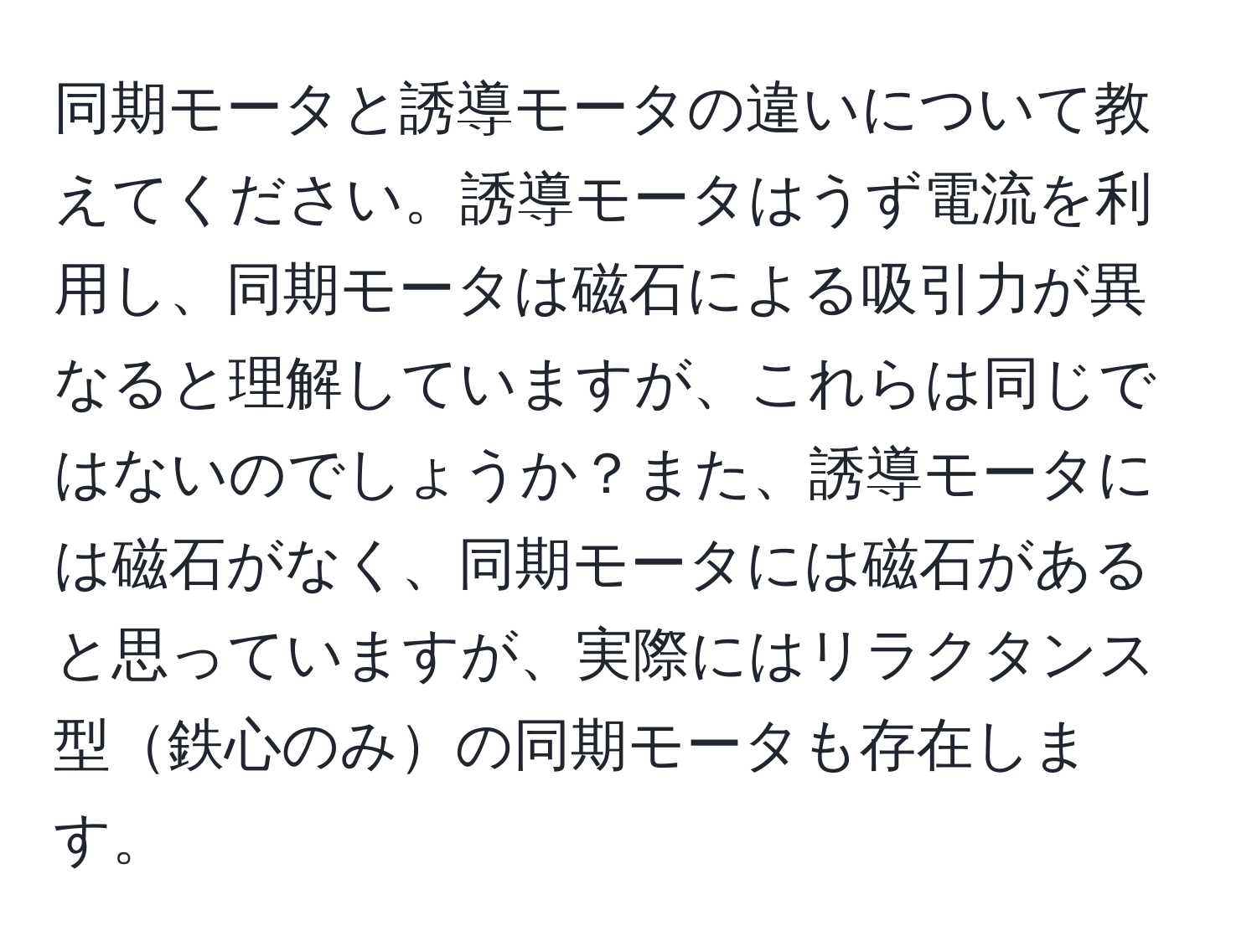 同期モータと誘導モータの違いについて教えてください。誘導モータはうず電流を利用し、同期モータは磁石による吸引力が異なると理解していますが、これらは同じではないのでしょうか？また、誘導モータには磁石がなく、同期モータには磁石があると思っていますが、実際にはリラクタンス型鉄心のみの同期モータも存在します。