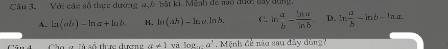 Với các số thực dương a, b bất kì. Mệnh để nao dưới đay dùng.
A. ln (ab)=ln a+ln b. B. ln (ab)=ln a.ln b. C. ln  a/b = ln a/ln b . D. ln  a/b =ln b-ln a. 
Cho g làt 6 thực dượng a!= 1 và log _15a^3. Mệnh đề nào sau đây đúng?