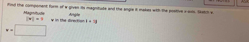 ASK 
Find the component form of v given its magnitude and the angle it makes with the positive x-axis. Sketch v. 
Magnitude Angle
||v||=9 v in the direction i+5j
v=□