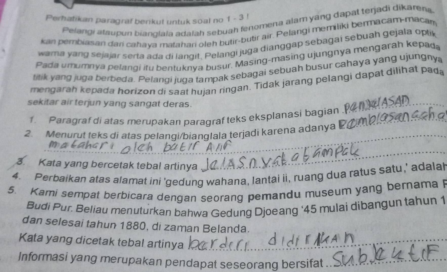 Perhatikan paragraf berikut untuk soal no 1 - 3! 
Pelangi ataupun bianglala adalah sebuah fenomena alam yang dapat terjadi dikaren. 
kan pembiasan dari cahaya matahari oleh butir-butir air. Pelangi memiliki bermacam-macam 
wama yang sejajar serta ada di langit, Pelangi juga dianggap sebagaí sebuah gejala optik 
Pada umumnya pelangi itu bentuknya busur. Masing-masing ujungnya mengarah kepada 
titik yang juga berbeda. Pelangi juga tampak sebagai sebuah busur cahaya yang ujungnya 
mengarah kepada horizon di saat hujan ringan. Tidak jarang pelangi dapat dilihat pada 
sekitar air terjun yang sangat deras. 
1. Paragraf di atas merupakan paragraf teks eksplanasi bagian_ 
_ 
_ 
2 Menurut teks di atas pelangi/bianglala terjadi karena adanya 
_ 
3. Kata yang bercetak tebal artinya 
_ 
4. Perbaikan atas alamat ini 'gedung wahana, lantai ii, ruang dua ratus satu,' adalah 
5. Kami sempat berbicara dengan seorang pemandu museum yang bernama P 
Budi Pur. Beliau menuturkan bahwa Gedung Djoeang ‘ 45 mulai dibangun tahun 1 
dan selesai tahun 1880, di zaman Belanda. 
Kata yang dicetak tebal artinya_ 
Informasi yang merupakan pendapat seseorang bersifat_