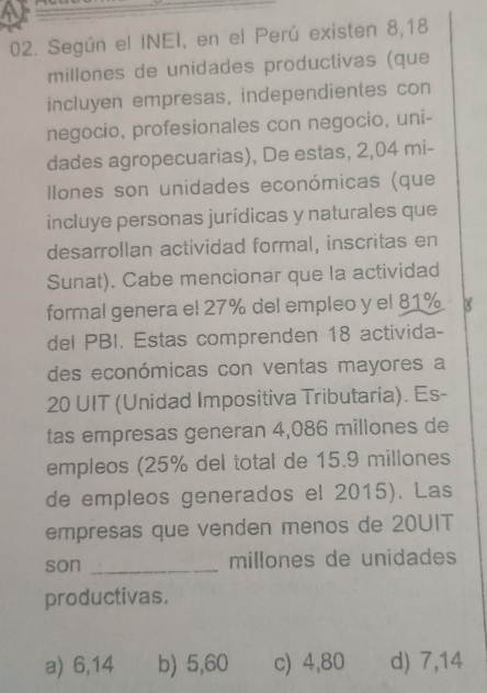 Según el INEI, en el Perú existen 8,18
millones de unidades productivas (que
incluyen empresas, independientes con
negocio, profesionales con negocio, uni-
dades agropecuarias), De estas, 2,04 mi-
Ilones son unidades económicas (que
incluye personas jurídicas y naturales que
desarrollan actividad formal, inscritas en
Sunat). Cabe mencionar que la actividad
formal genera el 27% del empleo y el 81% 8
del PBI. Estas comprenden 18 activida-
des económicas con ventas mayores a
20 UIT (Unidad Impositiva Tributaria). Es-
tas empresas generan 4,086 millones de
empleos (25% del total de 15.9 millones
de empleos generados el 2015). Las
empresas que venden menos de 20UIT
son _millones de unidades
productivas.
a) 6,14 b) 5,60 c) 4,80 d) 7,14