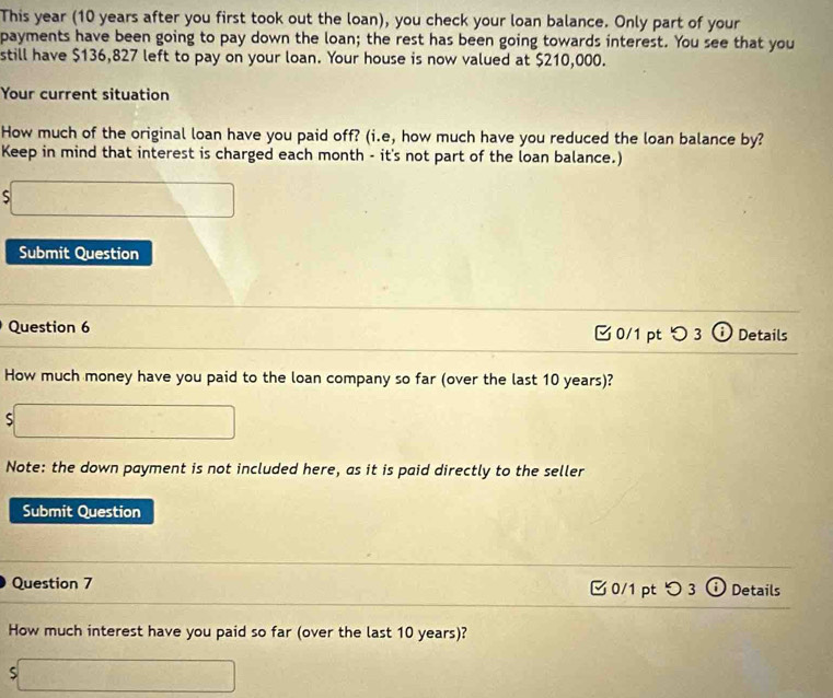 This year (10 years after you first took out the loan), you check your loan balance. Only part of your 
payments have been going to pay down the loan; the rest has been going towards interest. You see that you 
still have $136,827 left to pay on your loan. Your house is now valued at $210,000. 
Your current situation 
How much of the original loan have you paid off? (i.e, how much have you reduced the loan balance by? 
Keep in mind that interest is charged each month - it's not part of the loan balance.) 
S frac ^circ C 3. 
Submit Question 
Question 6 0/1 pt つ 3 ⓘ Details 
How much money have you paid to the loan company so far (over the last 10 years)? 
S □ □ 
Note: the down payment is not included here, as it is paid directly to the seller 
Submit Question 
Question 7 0/1 pt つ 3 Details 
How much interest have you paid so far (over the last 10 years)? 
S  1/x+1  □