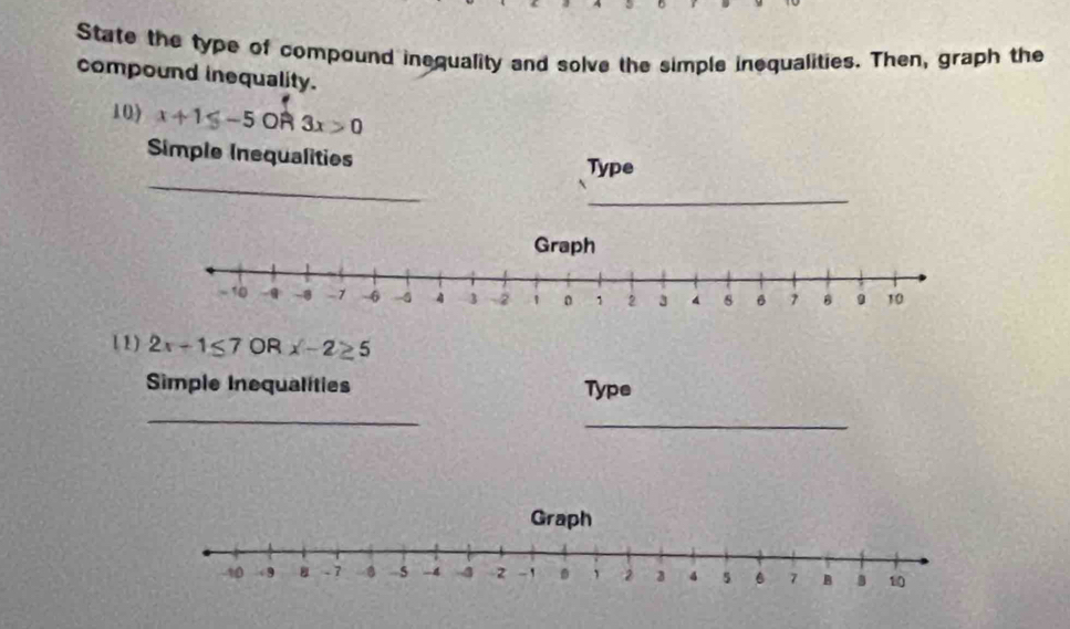 State the type of compound inequality and solve the simple inequalities. Then, graph the 
compound inequality. 
10) x+1≤ -5OR3x>0
Simple Inequalities 
_ 
Type 
_ 
1 1) 2x+1≤ 7 OR x-2≥ 5
Simple Inequalities Type 
_ 
_