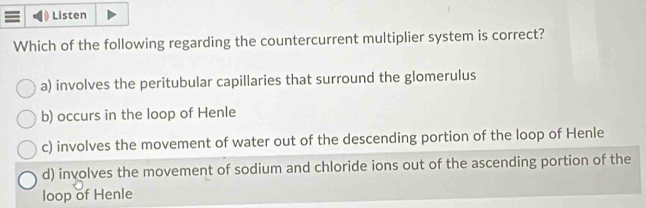 Listen
Which of the following regarding the countercurrent multiplier system is correct?
a) involves the peritubular capillaries that surround the glomerulus
b) occurs in the loop of Henle
c) involves the movement of water out of the descending portion of the loop of Henle
d) involves the movement of sodium and chloride ions out of the ascending portion of the
loop of Henle