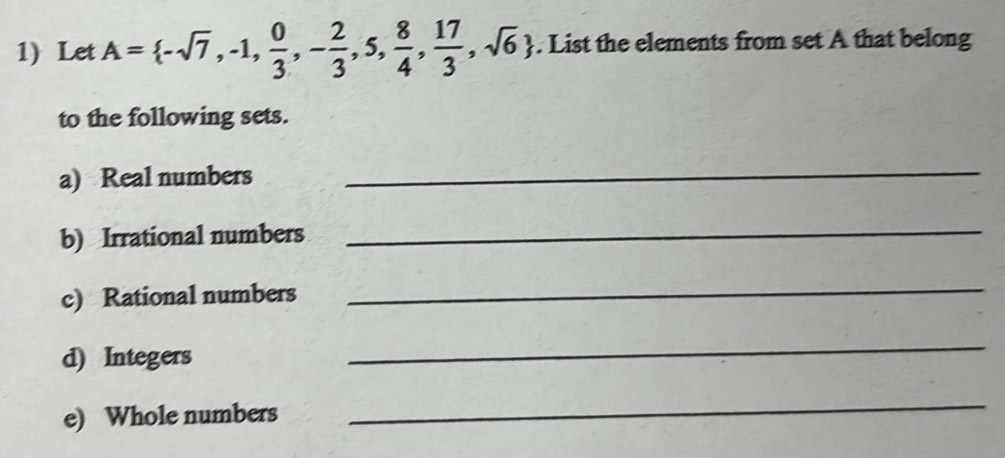 Let A= -sqrt(7),-1, 0/3 ,- 2/3 ,5, 8/4 , 17/3 ,sqrt(6). List the elements from set A that belong 
to the following sets. 
a) Real numbers 
_ 
b) Irrational numbers_ 
c) Rational numbers 
_ 
d) Integers 
_ 
e) Whole numbers 
_