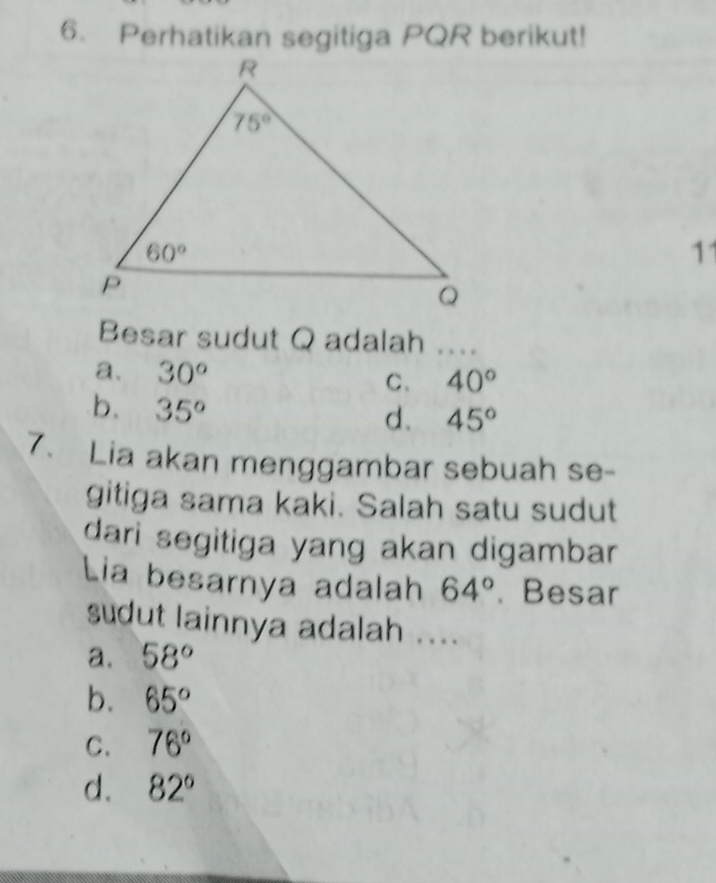 Perhatikan segitiga PQR berikut!
11
Besar sudut Q adalah ....
a. 30° 40°
C、
b. 35°
d. 45°
7. Lia akan menggambar sebuah se-
gitiga sama kaki. Salah satu sudut
dari segitiga yang akan digambar 
Lia besarnya adalah 64°.、 Besar
sudut lainnya adalah ....
a. 58°
b. 65°
C. 76°
d. 82°