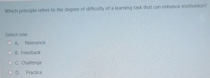 Which principle refers to the degree of difficulty of a learning task that can enhance motivation?
Select one:
A. Relevance
B. Feedback
C. Challenge
D. Practice