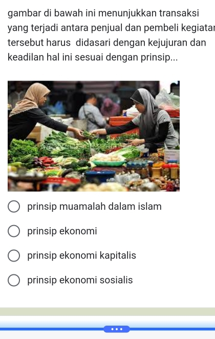 gambar di bawah ini menunjukkan transaksi
yang terjadi antara penjual dan pembeli kegiatar
tersebut harus didasari dengan kejujuran dan
keadilan hal ini sesuai dengan prinsip...
prinsip muamalah dalam islam
prinsip ekonomi
prinsip ekonomi kapitalis
prinsip ekonomi sosialis