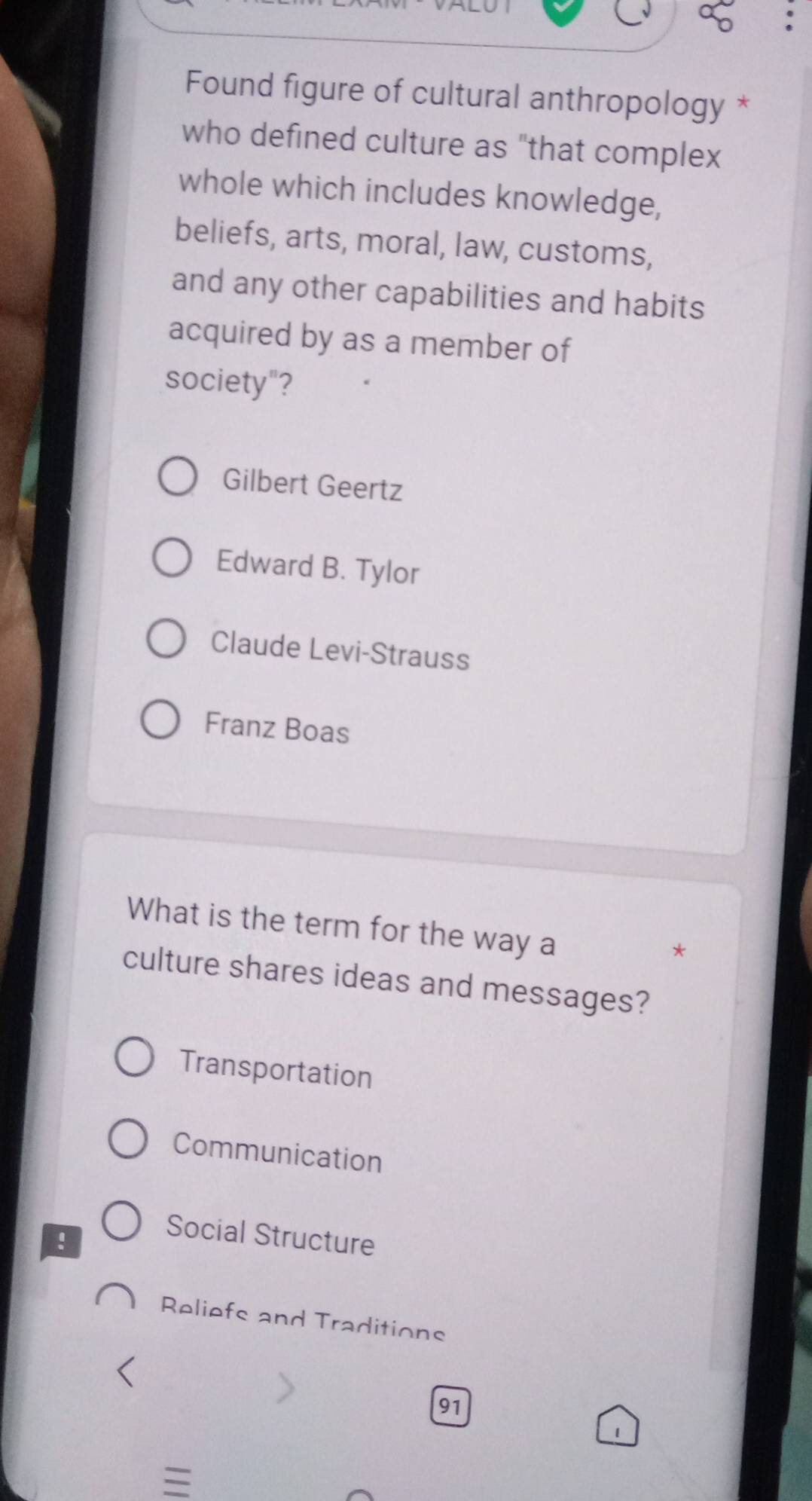 Found figure of cultural anthropology *
who defined culture as "that complex
whole which includes knowledge,
beliefs, arts, moral, law, customs,
and any other capabilities and habits
acquired by as a member of
society"?
Gilbert Geertz
Edward B. Tylor
Claude Levi-Strauss
Franz Boas
What is the term for the way a
*
culture shares ideas and messages?
Transportation
Communication
!
Social Structure
Reliefs and Traditions
91
1