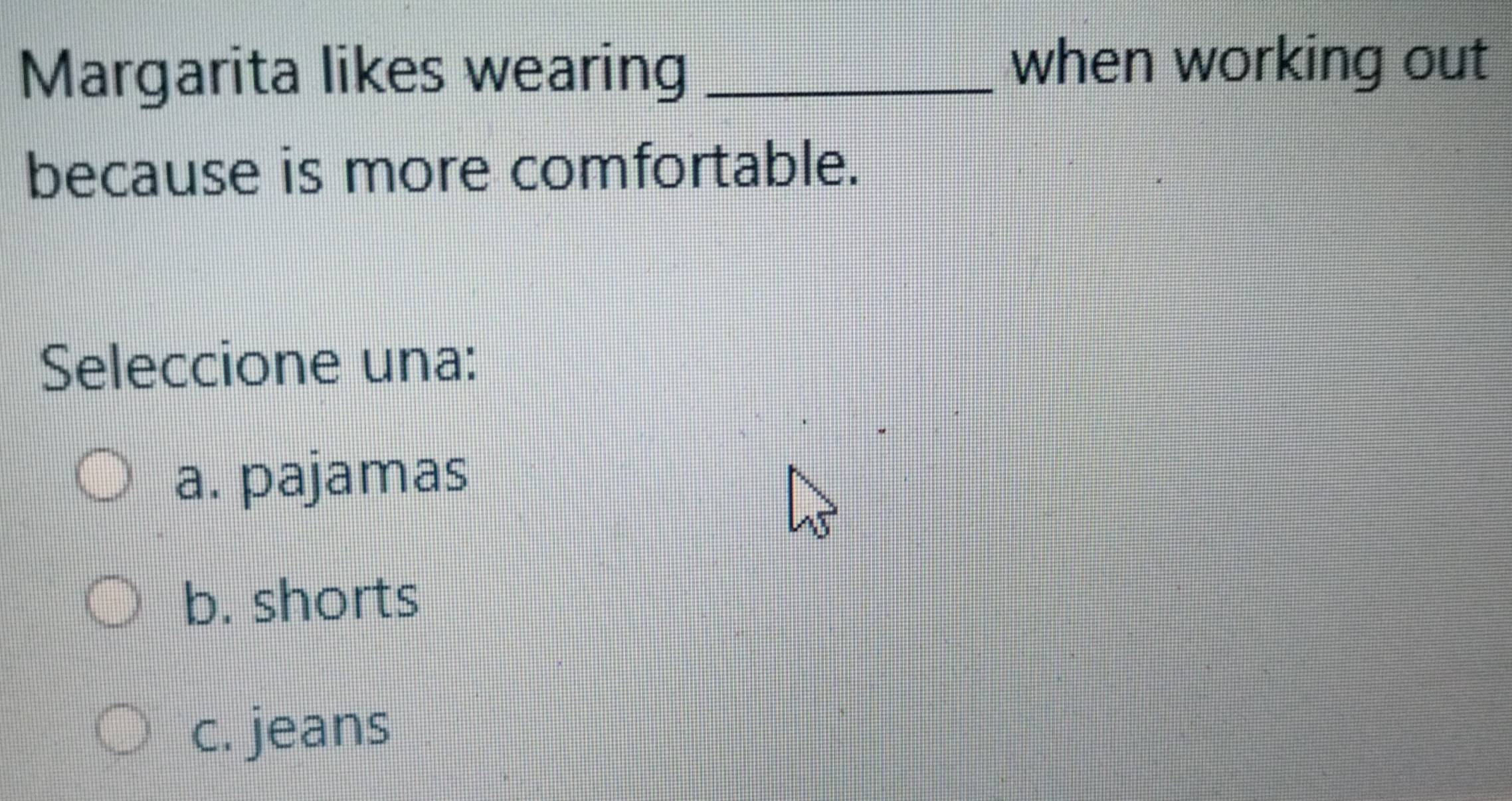 Margarita likes wearing _when working out
because is more comfortable.
Seleccione una:
a. pajamas
b. shorts
c. jeans