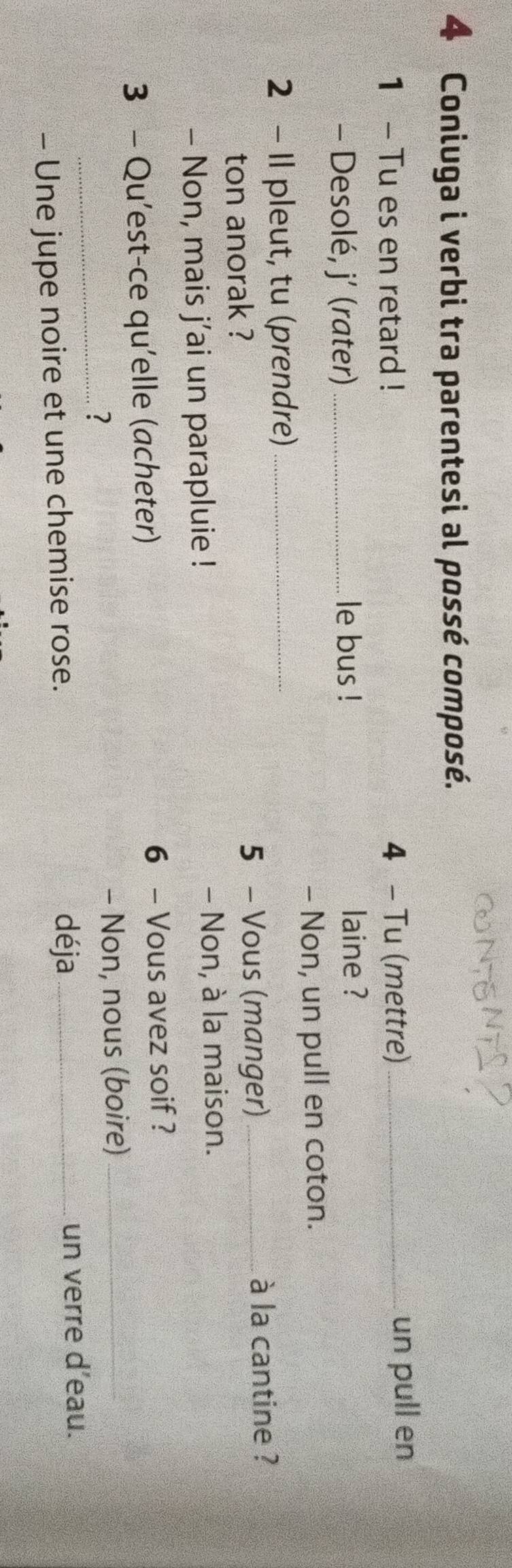 Coniuga i verbi tra parentesi al possé composé. 
1 - Tu es en retard ! 4 - Tu (mettre) _un pull en 
- Desolé, j’ (rater)_ le bus ! 
laine ? 
- Non, un pull en coton. 
2 - Il pleut, tu (prendre)_ 
ton anorak ? 
5 - Vous (manger) _à la cantine ? 
- Non, mais j’ai un parapluie ! - Non, à la maison. 
3 - Qu’est-ce qu'elle (acheter) 6 - Vous avez soif ? 
_? 
- Non, nous (boire)_ 
déja 
- Une jupe noire et une chemise rose. _un verre d’eau.