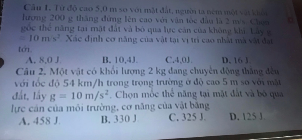 Từ độ cao 5,0 m so với mặt đất, người ta ném một vật khối
lượng 200 g thăng đứng lên cao với vận tốc đầu là 2 m/s. Chọn
gốc thể năng tại mặt đất và bỏ qua lực cản của không khi. Lây g
=10m/s^2 Xác định cơ năng của vật tại vị tri cao nhất mà vật đạt
tới.
A. 8,0 J B. 10,4J. C. 4,0J. D. 16 J.
Câu 2. Một vật có khối lượng 2 kg đang chuyển động thắng đều
với tốc độ 54 km/h trong trọng trường ở độ cao 5 m so với mặt
đất, lấy g=10m/s^2. Chọn mốc thể năng tại mặt đất và bó qua
lực cản của môi trường, cơ năng của vật băng
A. 458 J. B. 330 J C. 325 J. D. 125 J.