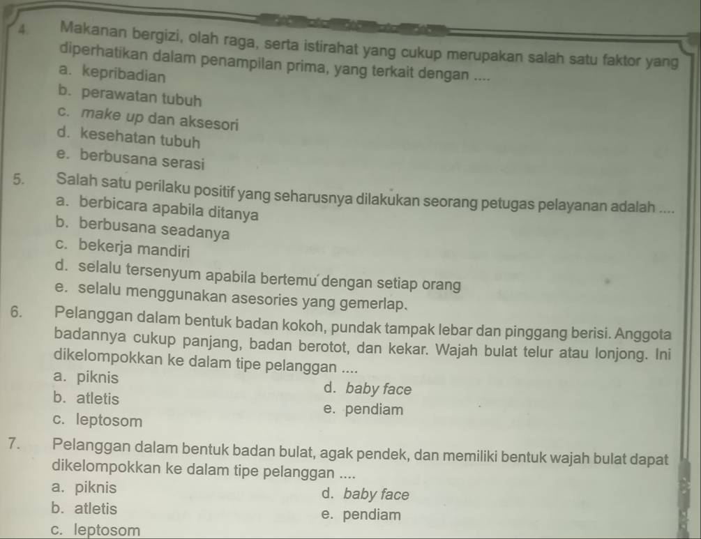 Makanan bergizi, olah raga, serta istirahat yang cukup merupakan salah satu faktor yang
diperhatikan dalam penampilan prima, yang terkait dengan ....
a. kepribadian
b. perawatan tubuh
c. make up dan aksesori
d. kesehatan tubuh
e. berbusana serasi
5. Salah satu perilaku positif yang seharusnya dilakukan seorang petugas pelayanan adalah ....
a. berbicara apabila ditanya
b. berbusana seadanya
c. bekerja mandiri
d. selalu tersenyum apabila bertemu dengan setiap orang
e. selalu menggunakan asesories yang gemerlap.
6. Pelanggan dalam bentuk badan kokoh, pundak tampak lebar dan pinggang berisi. Anggota
badannya cukup panjang, badan berotot, dan kekar. Wajah bulat telur atau lonjong. Ini
dikelompokkan ke dalam tipe pelanggan ....
a. piknis d. baby face
b. atletis e. pendiam
c. leptosom
7. Pelanggan dalam bentuk badan bulat, agak pendek, dan memiliki bentuk wajah bulat dapat
dikelompokkan ke dalam tipe pelanggan ....
a. piknis d. baby face
b. atletis e. pendiam
c. leptosom