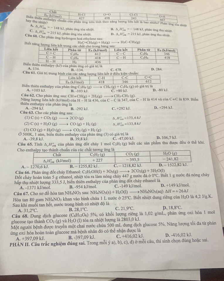 nhiêu? Phân ứng tóa nhiê 
iệt? B. △ ,H_(298)°=-148kJ , phân ứng thu nhiệt.
A. △ _xH_(200)°=-148kJ , phân ứng tóa nhiệt.
C. △ ,H_(2m)°=215kJ , phản ứng tôa nhiệt. D. △ ,H_(201)°=215kJ , phản ứng thu nhiệt.
Câu 60, Cho phản ứng hydrogen hoá ethylene sau:
H_2C=CH_2(g)+H_2(g) H_3C-CH_3(g)
Biết năng lư
B phân ứng có giá trị là
A. 134. B. -134. C. 478. D. 284.
Cầu 61. Giá trị trung bình của các kết ở điều kiện chuẩn:
Biển thiên enthalpy của phản ứng C_3H_8(g) CH_4(g)+C_2H_4 ( g có giá trị là
A. +103kJ B. -103 kJ. C. +80 kJ. D. -80 kJ.
Câu 62. Cho phản ứng sau: ( CH=CH(g)+2H_2(g) to CH_3-CH_3(g).
Năng lượng liên kết (kJ/mol) của H-HI à 4 36 , của C - C là 347, của C-H là 414 và của C=C là 839. Biến
thiên enthalpy của phản ứng là
A. -294 kJ. B. -292 kJ. C. +292 kJ. D. +294 kJ.
Câu 63. Cho các phản ứng sau:
(1) C(s)+CO_2(g)to 2CO(g) ^ H_(500)°=173,6kJ
(2) C(s)+H_2O(g)to CO(g)+H_2(g) ^ H_(500)°=133,8kJ
(3) CO(g)+H_2O (g) CO_2(g)+H_2(g)
Ở 500K, 1 atm, biến thiên enthalpy của phản ứng (3) có giá in là D. 106,7 kJ.
A. -39,8 kJ. B. 39,8 kJ. C. -47,00 kJ.
Câu 65. Tính △ _rH_(298)° của phản ứng đốt cháy 1 mol C_2H_2 (g) biết các sản phẩm thu được đều ở thể khí.
Câu 66. Phản ứng đốt cháy Ethanol: C_2H_5OH(l)+3O_2(g)- 2CO_2(g)+3H_2O(l)
Đốt cháy hoàn toản 5 g ethanol, nhiệt tỏa ra làm nóng chảy 447 g nước đá ở 0°C.  Biết 1 g nước đá nóng chảy
hấp thụ nhiệt lượng 333,5 J, biến thiên enthalpy của phản ứng đốt cháy ethanol là
A. -1371 kJ/mol. B. -954 kJ/mol. C. -149 kJ/mol. D. +149 kJ/mol.
Câu 67. Cho sơ đồ hòa tan NH_4NO_3 sau: NH_4NO_3(s)+H_2O(l)to NH_4NO_3(aq) △ H=+26kJ
Hòa tan 80 gam N H_4NO_3 khan vào bình chứa 1 L nước ở 25°C. Biết nhiệt dung riêng của H_2O là 4,2 J/g.K.
Sau khi muối tan hết, nước trong bình có nhiệt độ là
A. 31,2°C. 28,1°C. C. 21,9°C. p. 18,8°C.
B.
Câu 68. Dung dịch glucose (C_6H_12O_6) 5%, có khối lượng riêng là 1,02 g/mL, phản ứng oxi hóa 1 mol
glucose tạo thành CO_2 (g) và H_2O (l) tỏa ra nhiệt lượng là 2803,0 kJ.
Một người bệnh được truyền một chai nước chứa 500 mL dung dịch glucose 5%. Năng lượng tối đa từ phản
ứng oxi hóa hoàn toàn glucose mà bệnh nhân đó có thể nhận được là
A. +397,09 kJ. B. -397,09 kJ. C. +416,02 kJ. D. -416,02 kJ.
PHÀN II. Câu trắc nghiệm đúng sai. Trong mỗi ý a), b), c), d) ở mỗi câu, thí sinh chọn đúng hoặc sai.