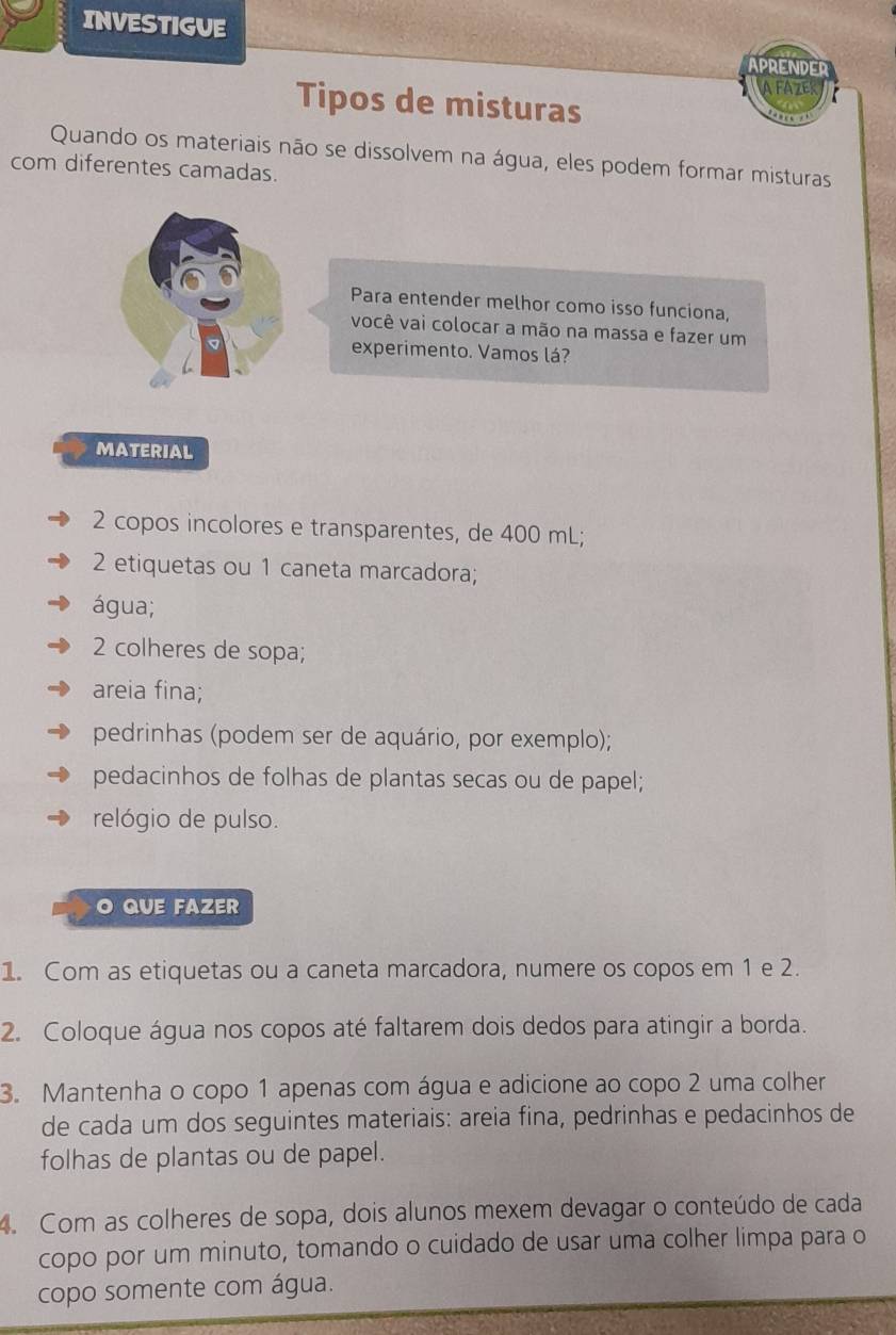 INVESTIGUE 
APRENDED 
A FAZE 
Tipos de misturas 
Quando os materiais não se dissolvem na água, eles podem formar misturas 
com diferentes camadas. 
Para entender melhor como isso funciona, 
você vai colocar a mão na massa e fazer um 
experimento. Vamos lá? 
MATERIAL 
2 copos incolores e transparentes, de 400 mL; 
2 etiquetas ou 1 caneta marcadora; 
água; 
2 colheres de sopa; 
areia fina; 
pedrinhas (podem ser de aquário, por exemplo); 
pedacinhos de folhas de plantas secas ou de papel; 
relógio de pulso. 
O QUE FAZER 
1. Com as etiquetas ou a caneta marcadora, numere os copos em 1 e 2. 
2. Coloque água nos copos até faltarem dois dedos para atingir a borda. 
3. Mantenha o copo 1 apenas com água e adicione ao copo 2 uma colher 
de cada um dos seguintes materiais: areia fina, pedrinhas e pedacinhos de 
folhas de plantas ou de papel. 
4. Com as colheres de sopa, dois alunos mexem devagar o conteúdo de cada 
copo por um minuto, tomando o cuidado de usar uma colher limpa para o 
copo somente com água.