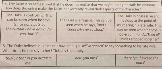 The Duke is so self-assured that he does not realise that we might not agree with his opinions.
s
‘I
5. The Duke believes he does not have enough ‘skill in speech’ to say something to his late wife.
What does he not say to her? Tick any that apply.
'this/Or that in you disgusts ‘here you miss’ ‘there [you] exceed the
me' mark'