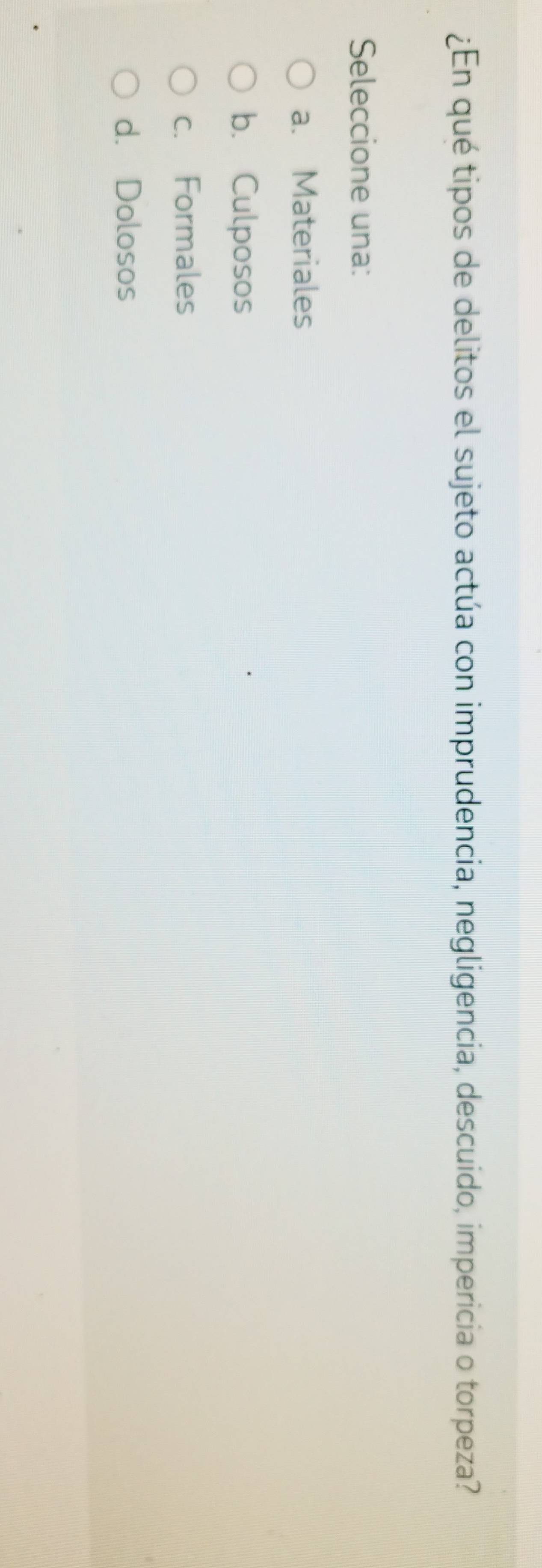 ¿En qué tipos de delitos el sujeto actúa con imprudencia, negligencia, descuido, impericia o torpeza?
Seleccione una:
a. Materiales
b. Culposos
c. Formales
d. Dolosos