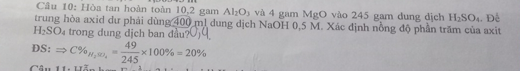 Hòa tan hoàn toàn 10, 2 gam Al_2O_3 và 4 gam MgO vào 245 gam dung dịch H_2SO_4. Để 
trung hòa axid dư phải dùng 400 ml dung dịch NaOH 0,5 M. Xác định nồng độ phần trăm của axit
H_2SO_4 trong dung dịch ban dầu? 
DS: Rightarrow C% _H_2SO_4= 49/245 * 100% =20%
Câu 11, Lã