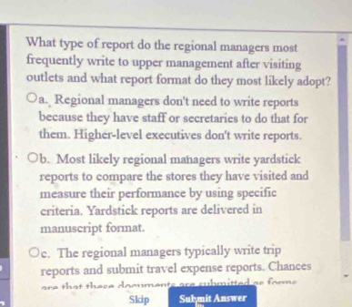 What type of report do the regional managers most
frequently write to upper management after visiting
outlets and what report format do they most likely adopt?
a. Regional managers don't need to write reports
because they have staff or secretaries to do that for
them. Higher-level executives don't write reports.
b. Most likely regional managers write yardstick
reports to compare the stores they have visited and
measure their performance by using specific
criteria. Yardstick reports are delivered in
manuscript format.
c. The regional managers typically write trip
reports and submit travel expense reports. Chances
are th at these documents are cubmitted as form .
Skip Sulymit Answer