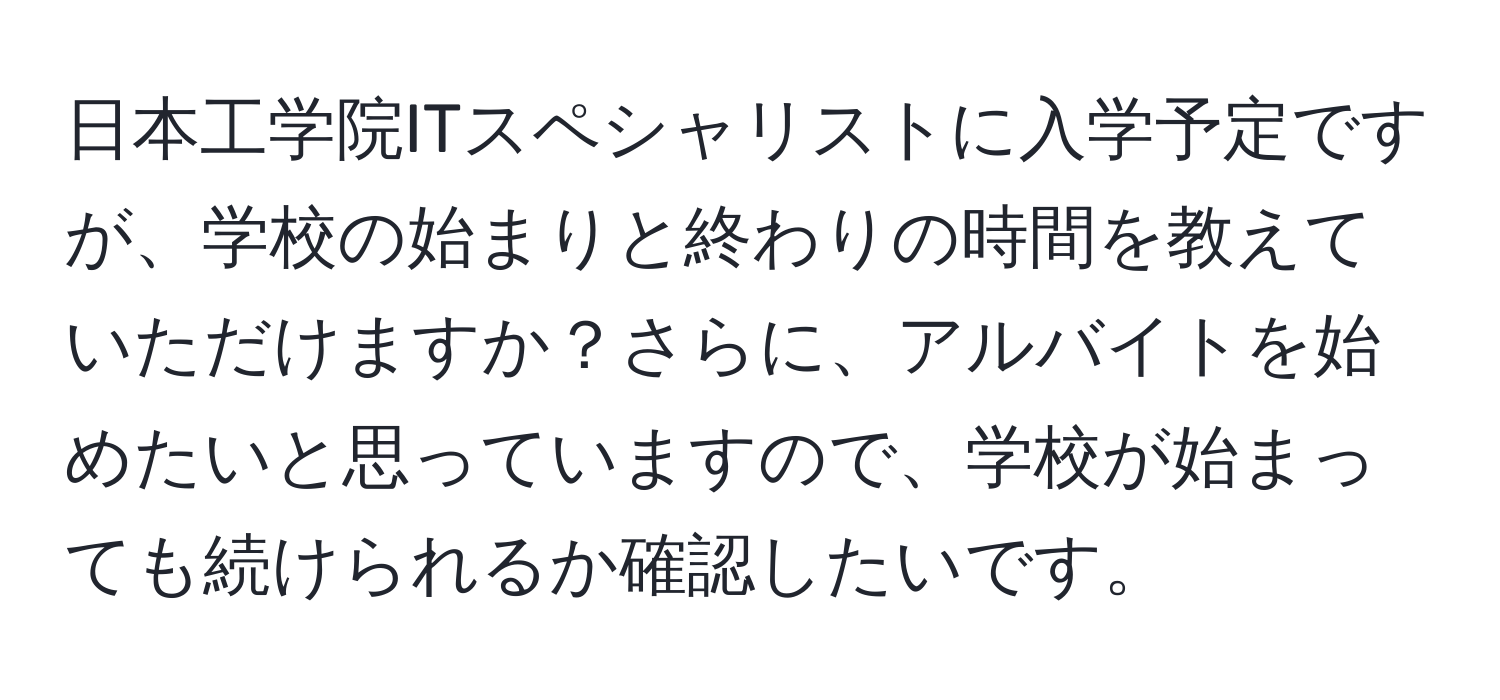 日本工学院ITスペシャリストに入学予定ですが、学校の始まりと終わりの時間を教えていただけますか？さらに、アルバイトを始めたいと思っていますので、学校が始まっても続けられるか確認したいです。