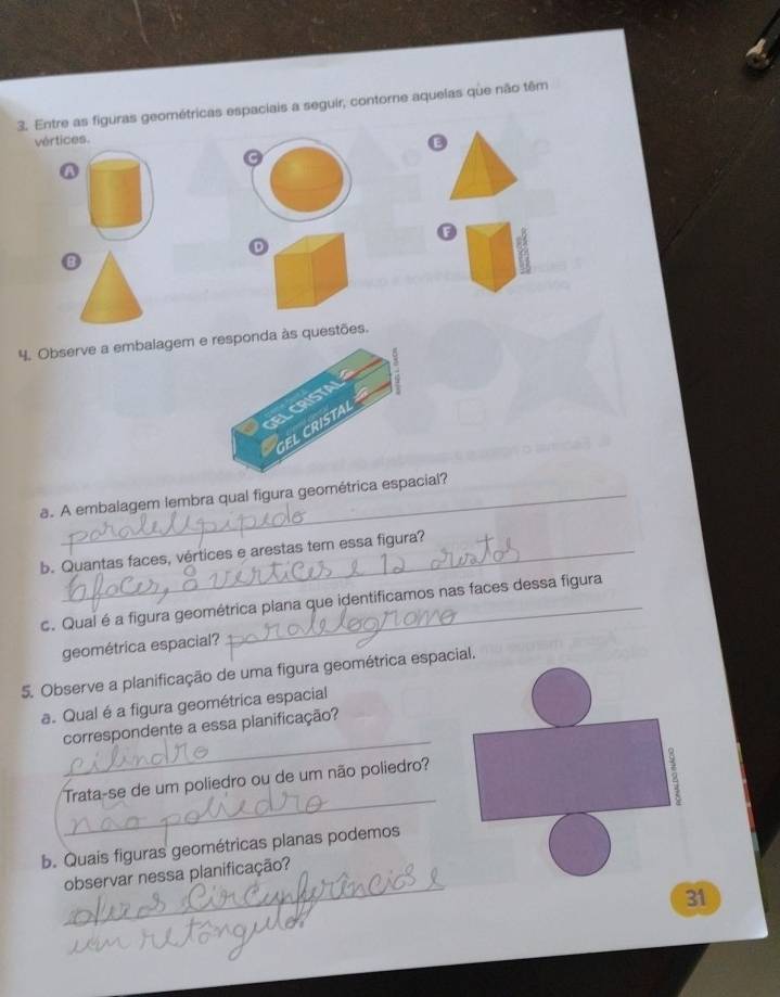 Entre as figuras geométricas espaciais a seguir, contorne aquelas que não têm 
vértices. 
E 
A 
E 
D 
4. Observe a embalagem e responda às questões. 
a. A embalagem lembra qual figura geométrica espacial? 
b. Quantas faces, vértices e arestas tem essa figura? 
c. Qual é a figura geométrica plana que identificamos nas faces dessa figura 
geométrica espacial? 
5. Observe a planificação de uma figura geométrica espacial. 
a. Qual é a figura geométrica espacial 
_ 
correspondente a essa planificação? 
_ 
Trata-se de um poliedro ou de um não poliedro? 
2 
b. Quais figuras geométricas planas podemos 
_ 
observar nessa planificação? 
31