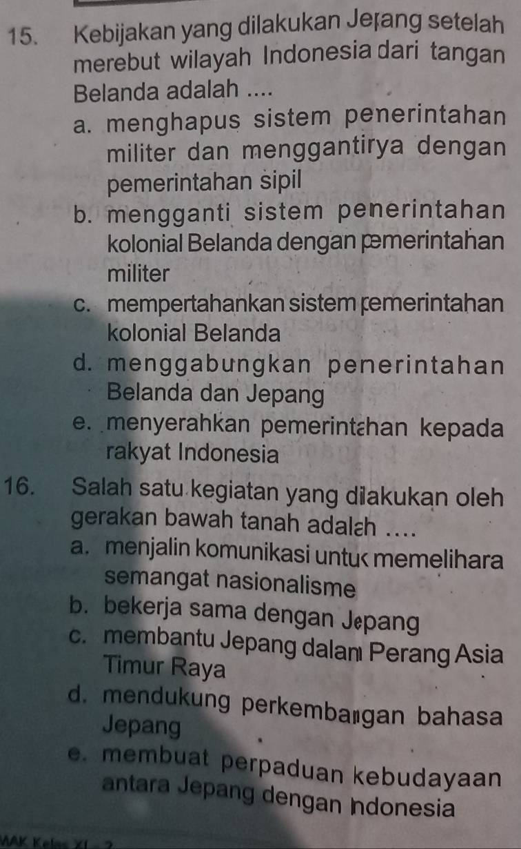 Kebijakan yang dilakukan Jețang setelah
merebut wilayah Indonesia dari tangan
Belanda adalah ....
a. menghapus sistem penerintahan
militer dan menggantirya dengan
pemerintahan sipil
b. mengganti sistem penerintahan
kolonial Belanda dengan pmerintahan
militer
c. mempertahankan sistem ṛemerintahan
kolonial Belanda
d. menggabungkan penerintahan
Belanda dan Jepang
e. menyerahkan pemerintɛhan kepada
rakyat Indonesia
16. Salah satu kegiatan yang dilakukan oleh
gerakan bawah tanah adalɛh ....
a. menjalin komunikasi untu< memelihara
semangat nasionalisme
 b. bekerja sama dengan Jepang
c. membantu Jepang dalan Perang Asia
Timur Raya
d. mendukung perkembaıgan bahasa
Jepang
e. membuat perpaduan kebudayaan
antara Jepang dengan Indonesia
VAK Kelss