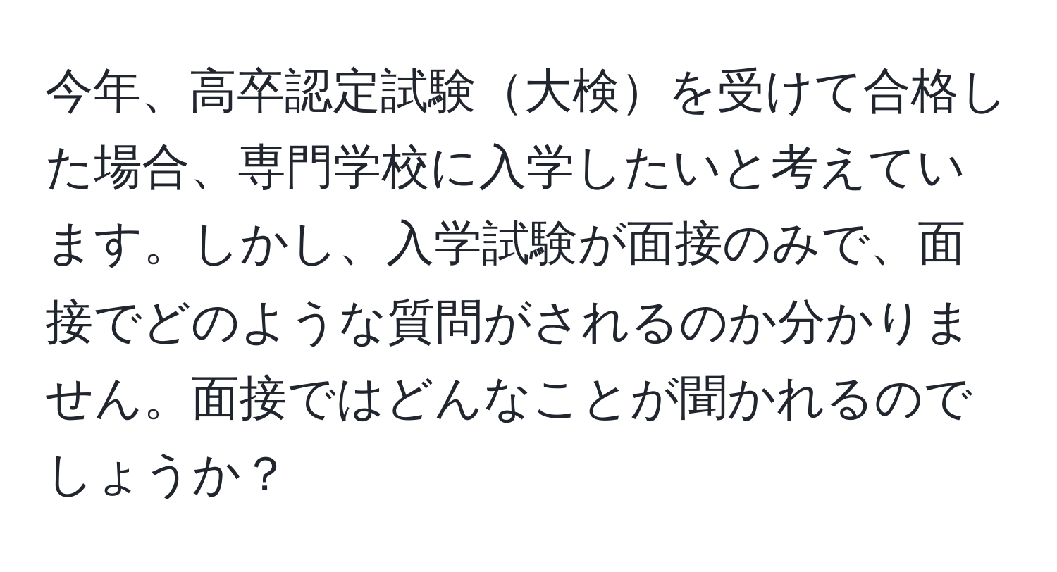 今年、高卒認定試験大検を受けて合格した場合、専門学校に入学したいと考えています。しかし、入学試験が面接のみで、面接でどのような質問がされるのか分かりません。面接ではどんなことが聞かれるのでしょうか？