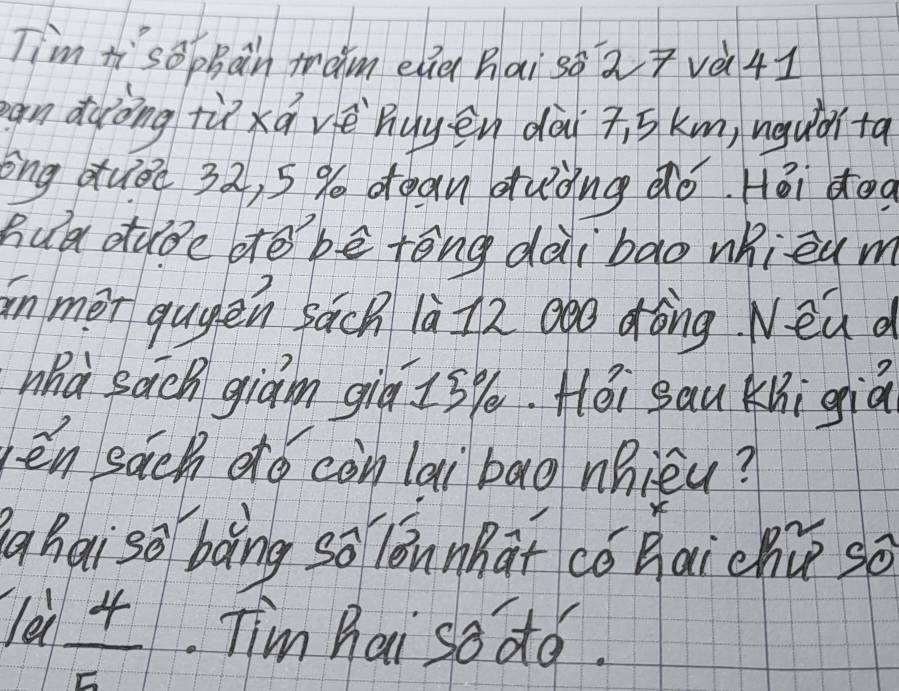 Tim tisophan mam ela hai sà2+và41 
an duòng tùxá vè huyēn dài s km, uguǎà ta 
èng duǒè 32, 5% dean duǒng ào Hǎi dog 
hua dube dtē bē tèng dài bao whieu m 
in mer qugen sach 1à72 Qòó dòng Nead 
Whà sach giam qiú is %. Héi sau Kni giā 
ēn sǎch dó còn lai bao nhièu? 
g hai sō boàng so lóunhat cǒ hai chú so
1a1 4/5 . Tim hai so do.