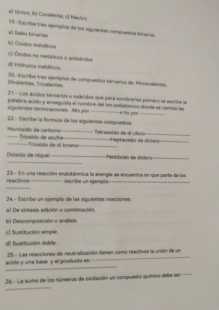 a) Iónico, b) Covalente, c) Neutro
19.-Escribe tres ejempios de los siguientes compuestos binarios
a) Sales binarias
b) Óxidos metálicos
c) Óxidos no metálicos o anhidridos
d) Hidruros metálicos.
20.-Escribe tres ejempios de compuestos ternarios de: Monovalentes,
Divalentes, Trivalentes
21.- Los ácidos ternarios u oxácidos que para nombrarlos primero se escribe la
palabra acido y enseguida el nombre del ion poliatómico donde se cambia las
siguientes terminaciones. Ato por _--e ito por_
22.- Escribe la formula de los siguientes compuestos:
Monóxido de carbono_ Tetraoxido de di cilício_
==== Trioxido de azufre_ -Heptaoxido de dicloro_
_Trioxido de di bromo_
_
Dióxido de níquel _-Pentóxido de diclora_
23.- En una reacción endotérmica la energía ae encuentra en que parte de los
reactivos_ escribe un ejemplo_
_
24.- Escribe un ejemplo de las siguientes reacciones:
a) De síntesis adición o combinación.
b) Descomposición o análisis.
c) Sustitución simple.
d) Sustitución doble.
_
25.- Las reacciones de neutralización tienen como reactivos la unión de un
_
acido y una base y el producto es:
26.- La suma de los números de oxidación un compuesto químico debe ser:
_
_