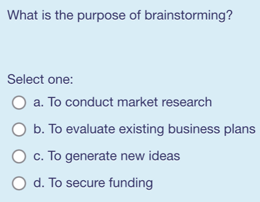 What is the purpose of brainstorming?
Select one:
a. To conduct market research
b. To evaluate existing business plans
c. To generate new ideas
d. To secure funding