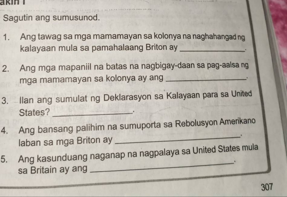 akin I 
Sagutin ang sumusunod. 
1. Ang tawag sa mga mamamayan sa kolonya na naghahangad ng 
kalayaan mula sa pamahalaang Briton ay_ 
. 
2. Ang mga mapaniil na batas na nagbigay-daan sa pag-aalsa ng 
mga mamamayan sa kolonya ay ang_ 
. 
3. Ilan ang sumulat ng Deklarasyon sa Kalayaan para sa United 
States?_ . 
_ 
4. Ang bansang palihim na sumuporta sa Rebolusyon Amerikano 
laban sa mga Briton ay 
5. Ang kasunduang naganap na nagpalaya sa United States mula 
_. 
sa Britain ay ang
307