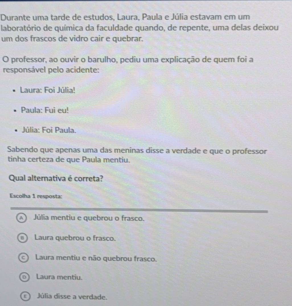 Durante uma tarde de estudos, Laura, Paula e Júlia estavam em um
laboratório de química da faculdade quando, de repente, uma delas deixou
um dos frascos de vidro cair e quebrar.
O professor, ao ouvir o barulho, pediu uma explicação de quem foi a
responsável pelo acidente:
Laura: Foi Júlia!
Paula: Fui eu!
Júlia: Foi Paula.
Sabendo que apenas uma das meninas disse a verdade e que o professor
tinha certeza de que Paula mentiu.
Qual alternativa é correta?
Escolha 1 resposta:
a Júlia mentiu e quebrou o frasco.
B) Laura quebrou o frasco.
c Laura mentiu e não quebrou frasco.
Laura mentiu.
Júlia disse a verdade.