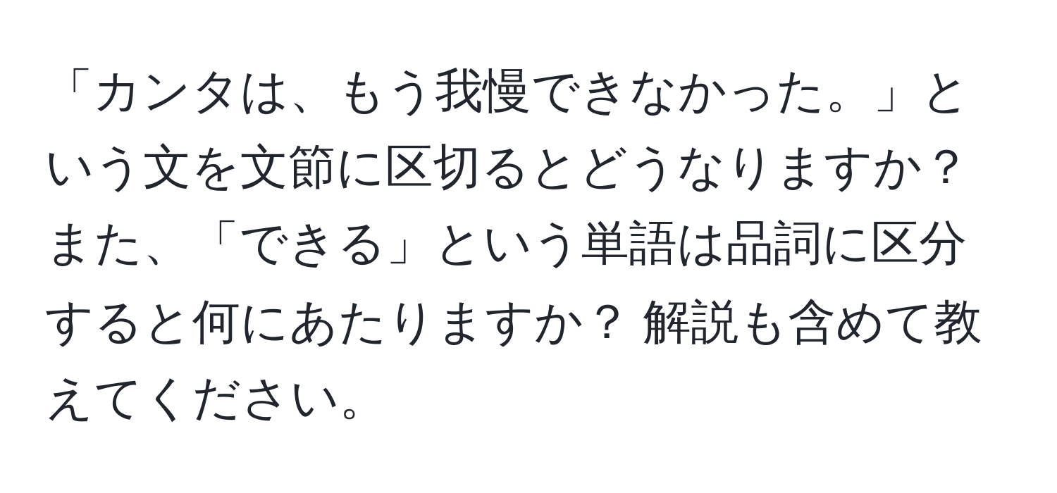 「カンタは、もう我慢できなかった。」という文を文節に区切るとどうなりますか？ また、「できる」という単語は品詞に区分すると何にあたりますか？ 解説も含めて教えてください。