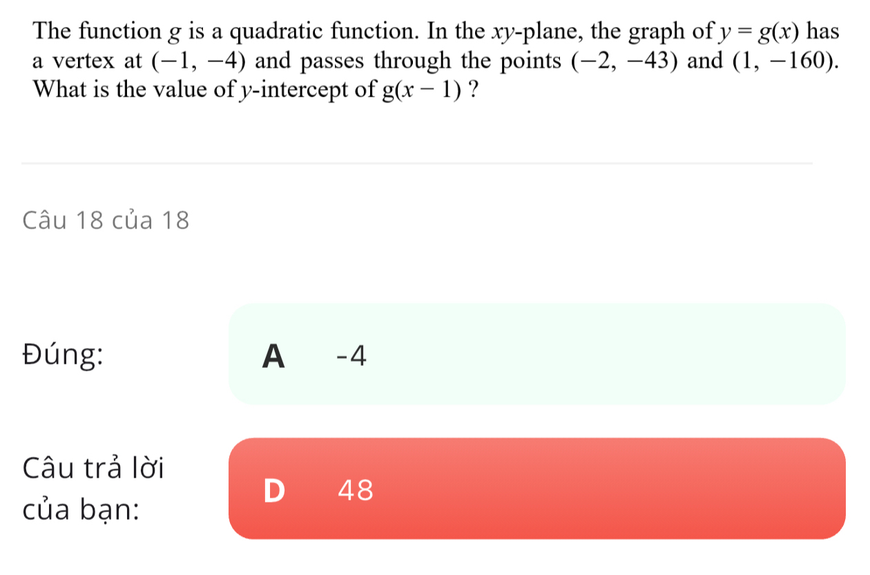 The function g is a quadratic function. In the xy -plane, the graph of y=g(x) has
a vertex at (-1,-4) and passes through the points (-2,-43) and (1,-160). 
What is the value of y-intercept of g(x-1) ?
Câu 18 của 18
Đúng: A -4
Câu trả lời
D 48
của bạn: