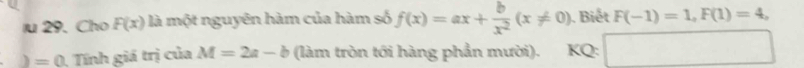 Cho F(x) là một nguyên hàm của hàm số f(x)=ax+ b/x^2 (x!= 0) ). Biết F(-1)=1, F(1)=4, 
) =0 Tính giá trị của M=2a-b (làm tròn tới hàng phần mười). KQ: □