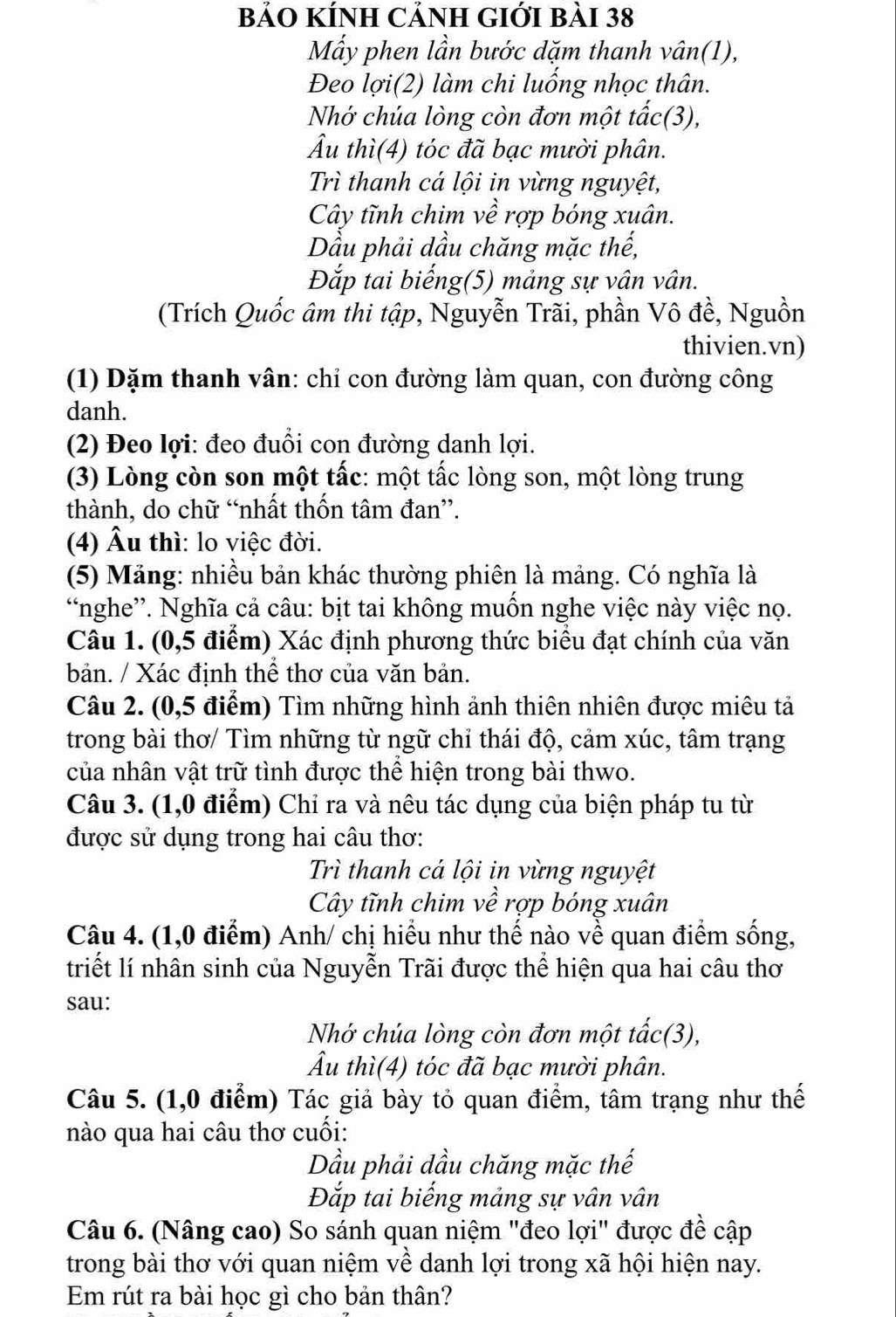 bảO KÍNH CảNH GIới bài 38
Mẫy phen lần bước dặm thanh vân(1),
Đeo lợi(2) làm chi luống nhọc thân.
Nhớ chúa lòng còn đơn một tấc(3),
Âu thì(4) tóc đã bạc mười phân.
Trì thanh cá lội in vừng nguyệt,
Cây tĩnh chim về rợp bóng xuân.
Dầu phải dầu chăng mặc thế,
Đắp tai biếng(5) mảng sự vân vân.
(Trích Quốc âm thi tập, Nguyễn Trãi, phần Vô đề, Nguồn
thivien.vn)
(1) Dặm thanh vân: chỉ con đường làm quan, con đường công
danh.
(2) Đeo lợi: đeo đuổi con đường danh lợi.
(3) Lòng còn son một tấc: một tấc lòng son, một lòng trung
thành, do chữ “nhất thốn tâm đan”.
(4) Âu thì: lo việc đời.
(5) Măng: nhiều bản khác thường phiên là mảng. Có nghĩa là
“nghe”. Nghĩa cả câu: bịt tai không muốn nghe việc này việc nọ.
Câu 1. (0,5 điểm) Xác định phương thức biểu đạt chính của văn
bản. / Xác định thể thơ của văn bản.
Câu 2. (0,5 điểm) Tìm những hình ảnh thiên nhiên được miêu tả
trong bài thơ/ Tìm những từ ngữ chỉ thái độ, cảm xúc, tâm trạng
của nhân vật trữ tình được thể hiện trong bài thwo.
Câu 3. (1,0 điểm) Chỉ ra và nêu tác dụng của biện pháp tu từ
được sử dụng trong hai câu thơ:
Trì thanh cá lội in vừng nguyệt
Cây tĩnh chim về rợp bóng xuân
Câu 4. (1,0 điểm) Anh/ chị hiểu như thế nào về quan điểm sống,
triết lí nhân sinh của Nguyễn Trãi được thể hiện qua hai câu thơ
sau:
Nhớ chúa lòng còn đơn một tấc(3),
Âu thì(4) tóc đã bạc mười phân.
Câu 5. (1,0 điểm) Tác giả bày tỏ quan điểm, tâm trạng như thế
nào qua hai câu thơ cuối:
Dầu phải dầu chăng mặc thế
Đắp tai biếng mảng sự vân vân
Câu 6. (Nâng cao) So sánh quan niệm "đeo lợi" được đề cập
trong bài thơ với quan niệm về danh lợi trong xã hội hiện nay.
Em rút ra bài học gì cho bản thân?