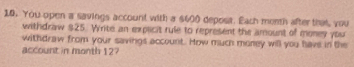 You open a savings account with a $600 depost. Each morh after that, you 
withdraw $25. Write an explicit rule to represent the amount of money you 
withdraw from your savings account. How much money will you have in the 
account in month 127