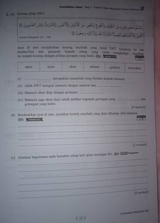 Pendidikan Islam Ting. 1 Prakts 8 Sahar Manghadap Oupaar Kahiduras 
2. (a) Firman Allah SWT: 
O S 5 sả Ủ đ đ hể t ại Hci 
(Surah al-Baqarah: 155 - 156) 
Ayat di atas menjelaskan tentang musibah yang Allah SWT timpakan ke atas 
hamba-Nya dan ganjaran kepada orang yang sabar menghadapi musibah. 
Isi tempat kosong dengan pilihan jawapan yang betul. Saatros 1I3 
_merupakan sunatullah yang berlaku kepada manusia. 
(ii) Allah SWT menguji manusia dengan maksiat dan_ 
(iii) Manusia akan diuji dengan perasaan_ 
(iv) Manusia juga akan diuji untuk melihat siapakah golongan yang _dan 
golongan yang kufur. 
[4 markah] 
(b) Berdasarkan ayat di atas, nyatakan bentuk musibah yang akan dihadapi oleh manusia. 
TP2 ubtopik 1, 0.3
“ 38
_ 
_ 
_ 
_ 
[2 markah] 
_ 
(c) Jelaskan bagaimana anda bersabar setiap kali ujian menimpa diri. Cea Kas Meropikoni 
_ 
_ 
_ 
_ 
_ 
[4 markah] 
13 @ Penerbitan Pelangi Sơn. Bhd