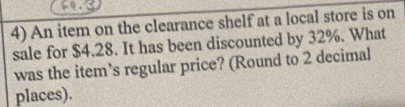 An item on the clearance shelf at a local store is on 
sale for $4.28. It has been discounted by 32%. What 
was the item’s regular price? (Round to 2 decimal 
places).