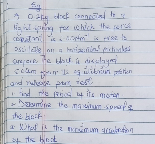 Eg
0. 2kg block connecled to q 
light spring for which the force 
constant is 5.00Nm^(-1) is free to 
oscillalellon a honzonilof frictionless 
susface. The block is displayed
5:0am from its equalibnum postion 
and release from rest 
1 Find the peniod of its motion. 
Delermine the maximum speedp ? 
the block 
8 What is the manmum acceleration 
of the block.