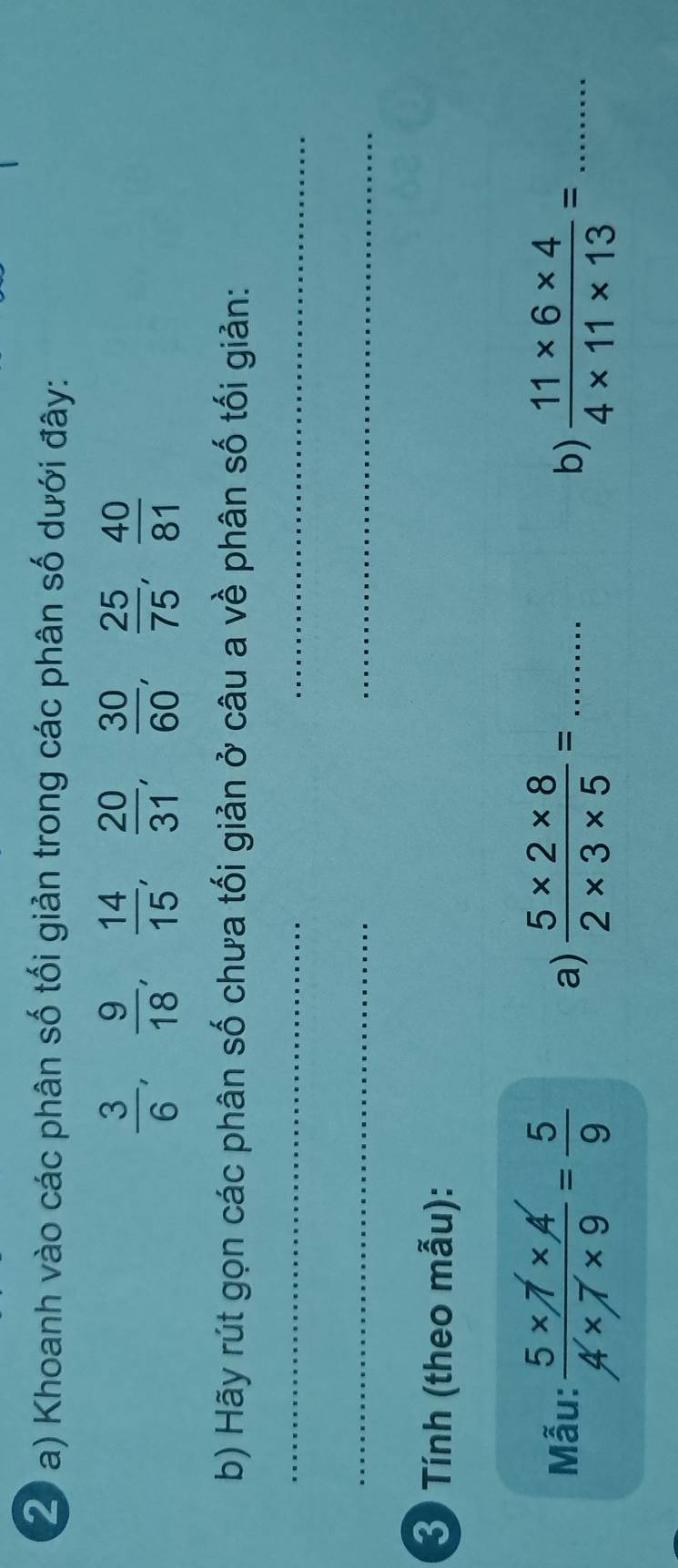 Khoanh vào các phân số tối giản trong các phân số dưới đây:
 3/6 ,  9/18 ,  14/15 ,  20/31 ,  30/60 ,  25/75 ,  40/81 
b) Hãy rút gọn các phân số chưa tối giản ở câu a về phân số tối giản: 
__ 
_ 
_ 
3 Tính (theo mẫu): 
Mẫu:  (5* 7* A')/4* 7* 9 = 5/9   (5* 2* 8)/2* 3* 5 = _ 
a) 
b)  (11* 6* 4)/4* 11* 13 = _