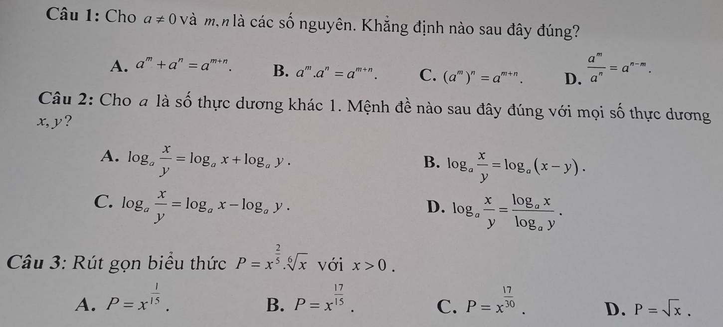 Cho a!= 0 và mịn là các số nguyên. Khẳng định nào sau đây đúng?
A. a^m+a^n=a^(m+n). B. a^m.a^n=a^(m+n). C. (a^m)^n=a^(m+n). D.  a^m/a^n =a^(n-m). 
Câu 2: Cho a là số thực dương khác 1. Mệnh đề nào sau đây đúng với mọi số thực dương
x, y?
A. log _a x/y =log _ax+log _ay.
B. log _a x/y =log _a(x-y).
C. log _a x/y =log _ax-log _ay.
D. log _a x/y =frac log _axlog _ay. 
Câu 3: Rút gọn biểu thức P=x^(frac 2)5.sqrt[6](x) với x>0.
A. P=x^(frac 1)15. P=x^(frac 17)15. P=x^(frac 17)30. 
B.
C.
D. P=sqrt(x).