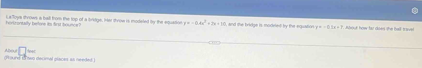 LaToya throws a ball from the top of a bridge. Her throw is modeled by the equation y=-0.4x^2+2x+10 , and the bridge is modeled by the equation y=-0.1x+7
horizontally before its first bounce? . About how far does the ball trave!
About feet
(Round to two decimal places as needed.)