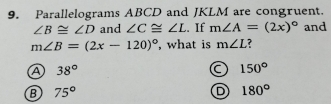 Parallelograms ABCD and JKLM are congruent.
∠ B≌ ∠ D and ∠ C≌ ∠ L. If m∠ A=(2x)^circ  and
m∠ B=(2x-120)^circ  , what is m∠ L ?
A 38°
a 150°
B 75°
D 180°