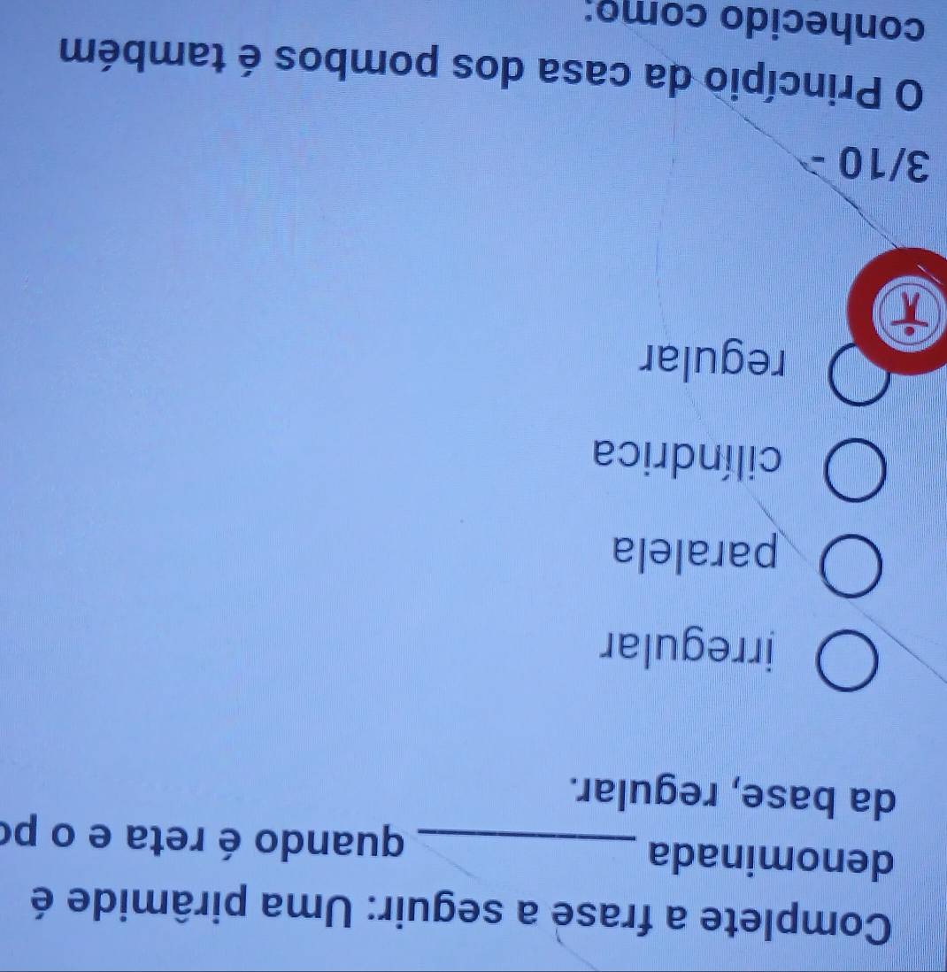 Complete a frase a seguir: Uma pirâmide é
denominada _quando é reta e o po
da base, regular.
irregular
paralela
cilíndrica
regular
i
3/10
O Princípio da casa dos pombos é também
conhecido como: