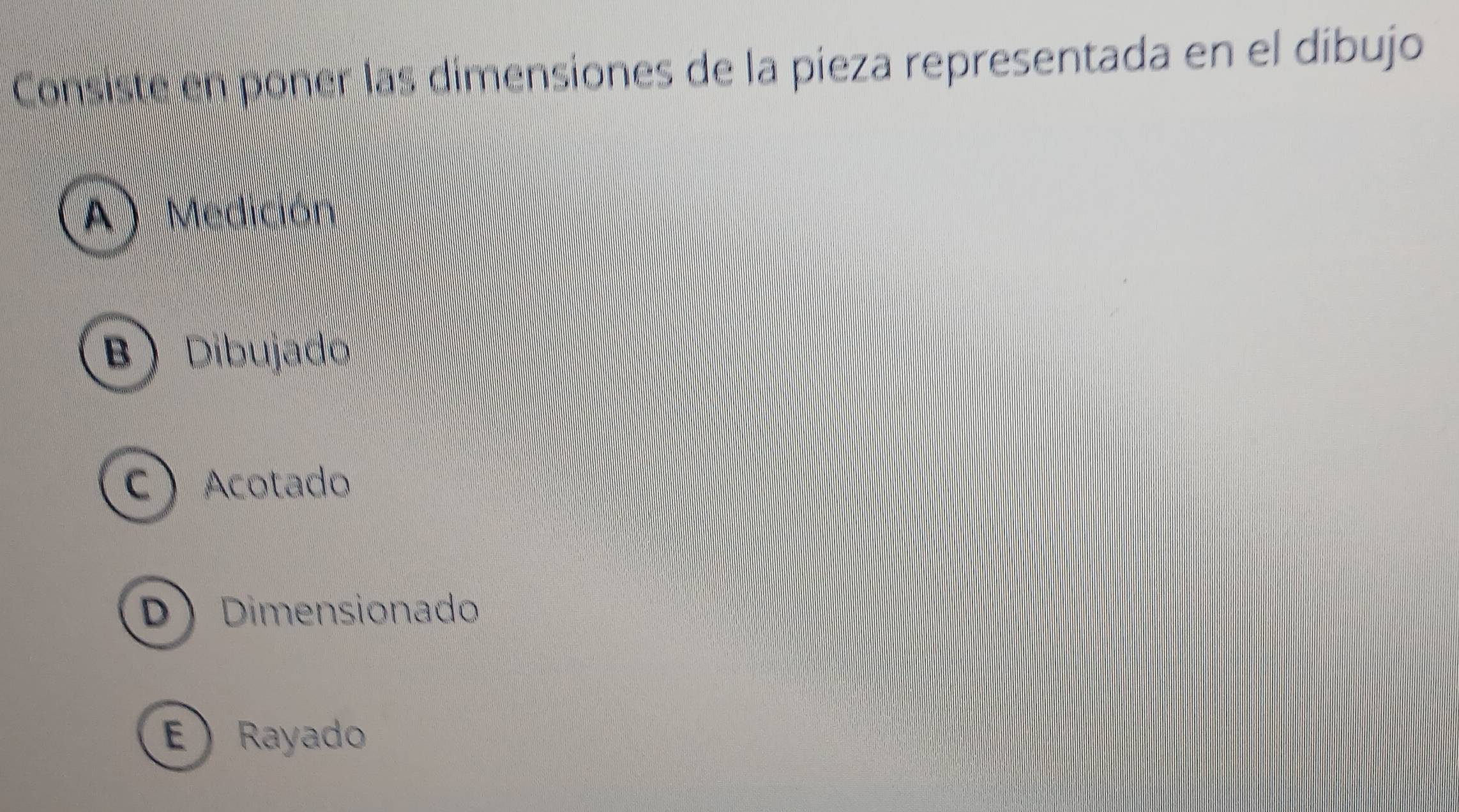 Consiste en poner las dimensiones de la pieza representada en el díbujo
A) Medición
B Dibujado
CAcotado
D Dimensionado
E Rayado