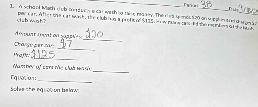 Period Date 
1. A school Math club conducts a car wash to raise money. The club spends $20 on supplies and charges $7
club wash? 
per car. After the car wash, the club has a profit of $125. How many cars did the members of the Math 
_ 
Amount spent on supplies: 
_ 
Charge per car: 
_ 
Profit: 
_ 
Number of cars the club wash: 
_ 
Equation: 
Solve the equation below: